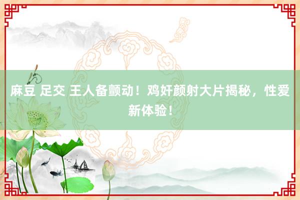 麻豆 足交 王人备颤动！鸡奸颜射大片揭秘，性爱新体验！