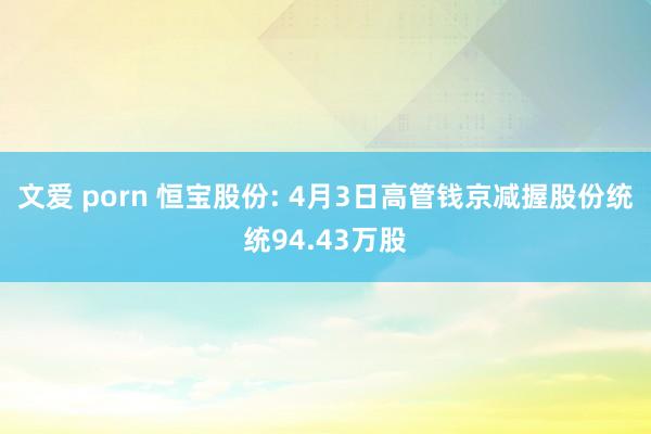 文爱 porn 恒宝股份: 4月3日高管钱京减握股份统统94.43万股