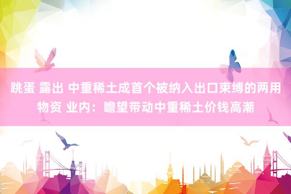 跳蛋 露出 中重稀土成首个被纳入出口束缚的两用物资 业内：瞻望带动中重稀土价钱高潮