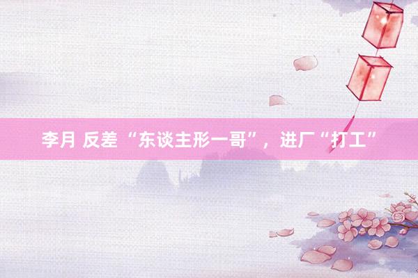 李月 反差 “东谈主形一哥”，进厂“打工”
