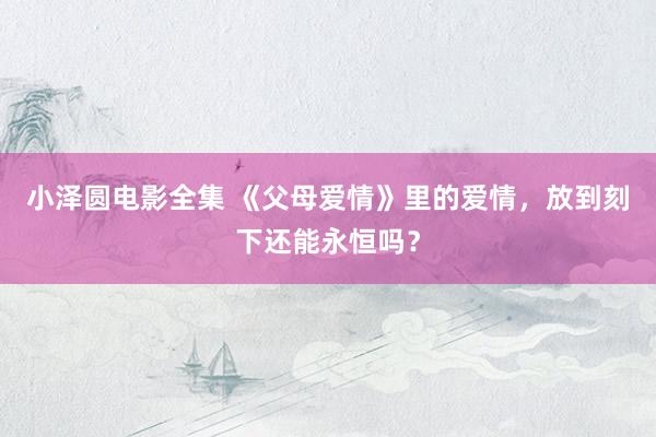 小泽圆电影全集 《父母爱情》里的爱情，放到刻下还能永恒吗？