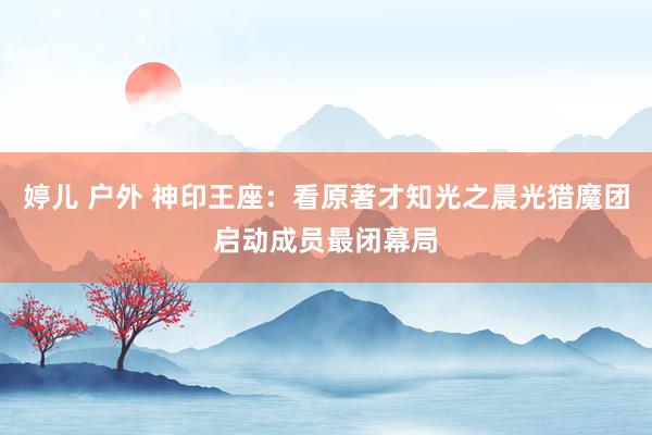 婷儿 户外 神印王座：看原著才知光之晨光猎魔团启动成员最闭幕局