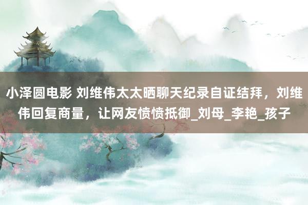 小泽圆电影 刘维伟太太晒聊天纪录自证结拜，刘维伟回复商量，让网友愤愤抵御_刘母_李艳_孩子