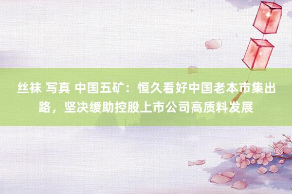 丝袜 写真 中国五矿：恒久看好中国老本市集出路，坚决缓助控股上市公司高质料发展