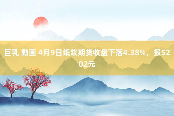 巨乳 動画 4月9日纸浆期货收盘下落4.38%，报5202元
