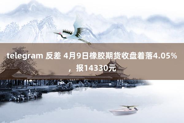 telegram 反差 4月9日橡胶期货收盘着落4.05%，报14330元
