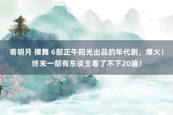 寄明月 裸舞 6部正午阳光出品的年代剧，爆火！终末一部有东谈主看了不下20遍！