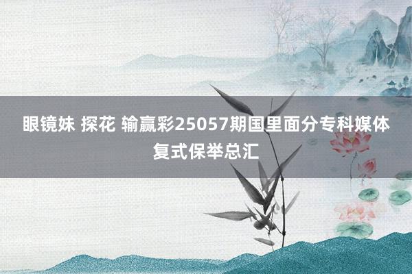 眼镜妹 探花 输赢彩25057期国里面分专科媒体复式保举总汇