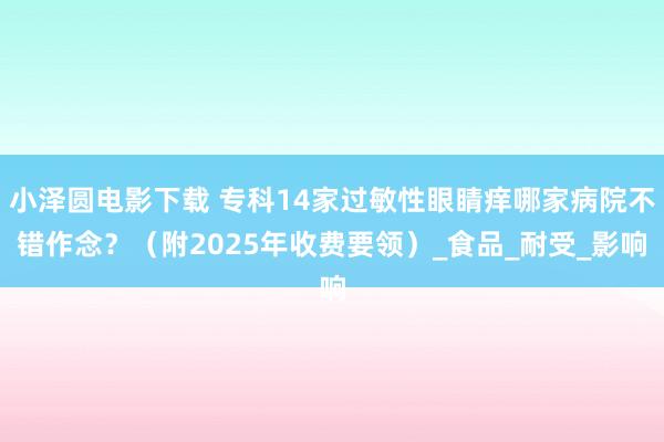 小泽圆电影下载 专科14家过敏性眼睛痒哪家病院不错作念？（附2025年收费要领）_食品_耐受_影响