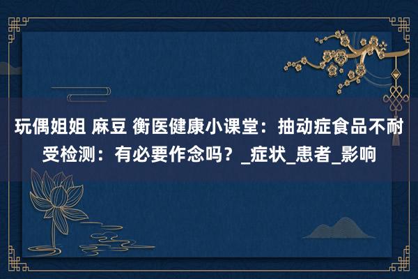 玩偶姐姐 麻豆 衡医健康小课堂：抽动症食品不耐受检测：有必要作念吗？_症状_患者_影响