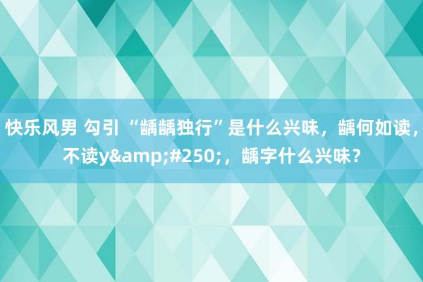 快乐风男 勾引 “龋龋独行”是什么兴味，龋何如读，不读y&#250;，龋字什么兴味？