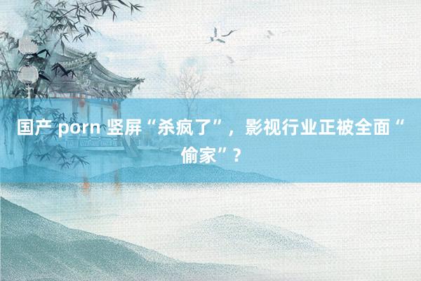 国产 porn 竖屏“杀疯了”，影视行业正被全面“偷家”？
