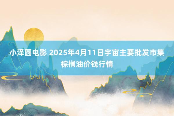 小泽圆电影 2025年4月11日宇宙主要批发市集棕榈油价钱行情