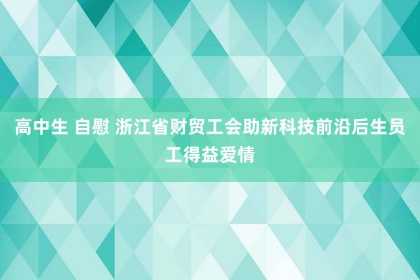 高中生 自慰 浙江省财贸工会助新科技前沿后生员工得益爱情