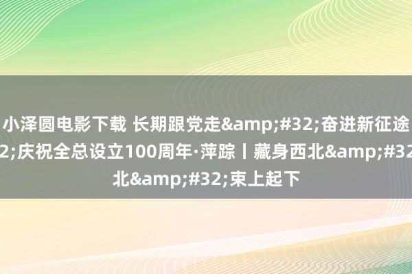 小泽圆电影下载 长期跟党走&#32;奋进新征途&#32;庆祝全总设立100周年·萍踪丨藏身西北&#32;束上起下