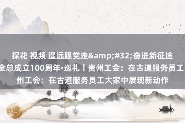 探花 视频 遥远跟党走&#32;奋进新征途&#32;庆祝全总成立100周年·巡礼丨贵州工会：在古道服务员工大家中展现新动作