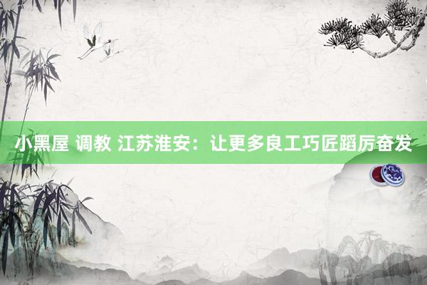小黑屋 调教 江苏淮安：让更多良工巧匠蹈厉奋发