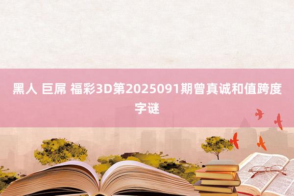 黑人 巨屌 福彩3D第2025091期曾真诚和值跨度字谜
