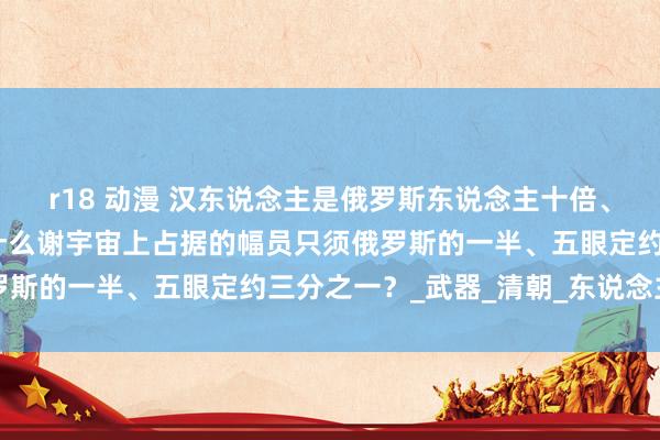 r18 动漫 汉东说念主是俄罗斯东说念主十倍、盎撒东说念主五倍，为什么谢宇宙上占据的幅员只须俄罗斯的一半、五眼定约三分之一？_武器_清朝_东说念主口