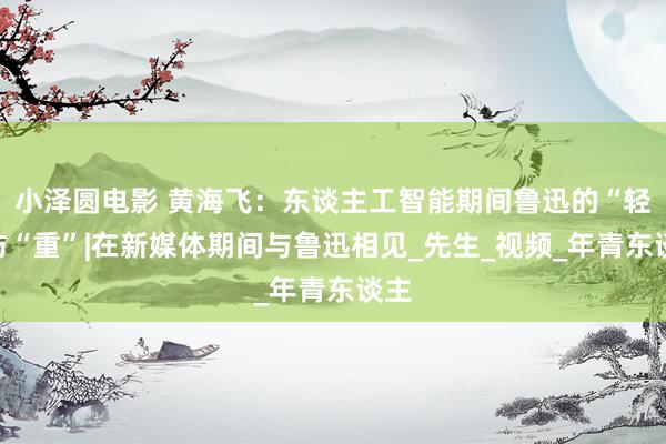 小泽圆电影 黄海飞：东谈主工智能期间鲁迅的“轻”与“重”|在新媒体期间与鲁迅相见_先生_视频_年青东谈主