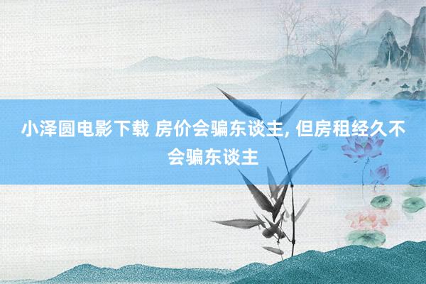 小泽圆电影下载 房价会骗东谈主, 但房租经久不会骗东谈主