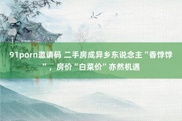 91porn邀请码 二手房成异乡东说念主“香饽饽”，房价“白菜价”亦然机遇