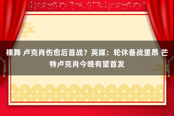 裸舞 卢克肖伤愈后首战？英媒：轮休备战里昂 芒特卢克肖今晚有望首发