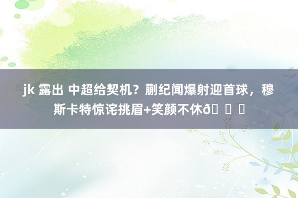 jk 露出 中超给契机？蒯纪闻爆射迎首球，穆斯卡特惊诧挑眉+笑颜不休😏