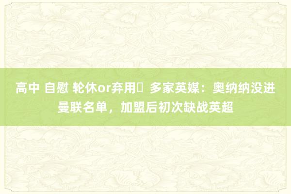 高中 自慰 轮休or弃用❓多家英媒：奥纳纳没进曼联名单，加盟后初次缺战英超