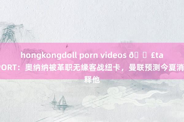 hongkongdoll porn videos 💣talkSPORT：奥纳纳被革职无缘客战纽卡，曼联预测今夏消释他
