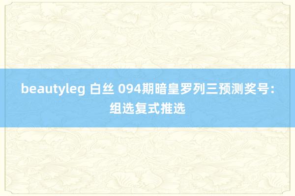 beautyleg 白丝 094期暗皇罗列三预测奖号：组选复式推选