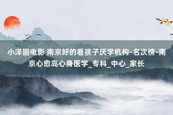 小泽圆电影 南京好的看孩子厌学机构-名次榜-南京心愈岛心身医学_专科_中心_家长