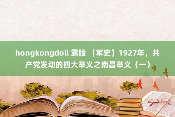 hongkongdoll 露脸 【军史】1927年，共产党发动的四大举义之南昌举义（一）