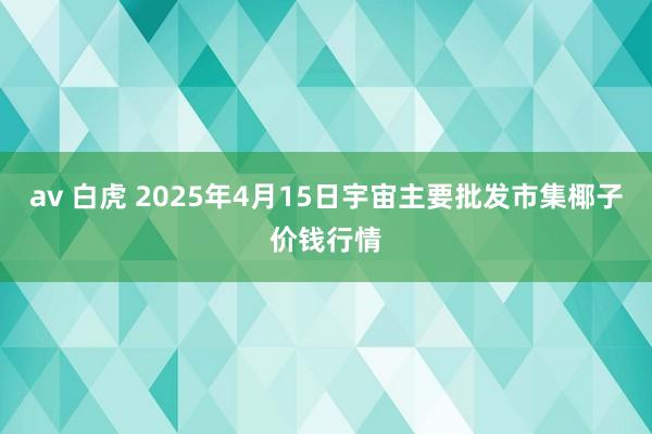av 白虎 2025年4月15日宇宙主要批发市集椰子价钱行情