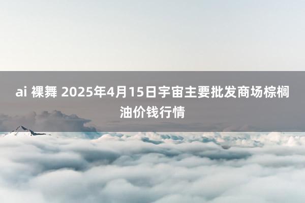 ai 裸舞 2025年4月15日宇宙主要批发商场棕榈油价钱行情