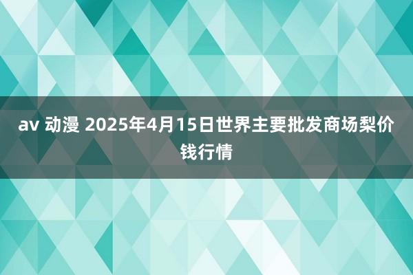 av 动漫 2025年4月15日世界主要批发商场梨价钱行情