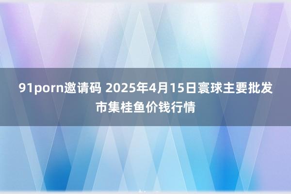 91porn邀请码 2025年4月15日寰球主要批发市集桂鱼价钱行情