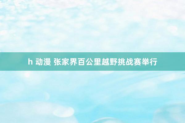 h 动漫 张家界百公里越野挑战赛举行