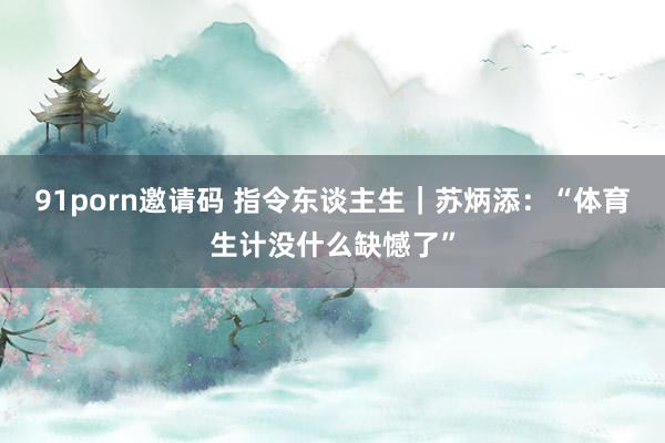91porn邀请码 指令东谈主生｜苏炳添：“体育生计没什么缺憾了”