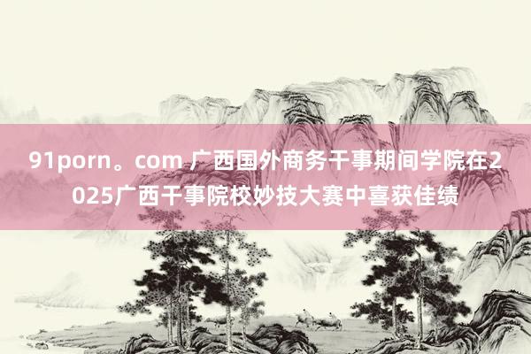 91porn。com 广西国外商务干事期间学院在2025广西干事院校妙技大赛中喜获佳绩