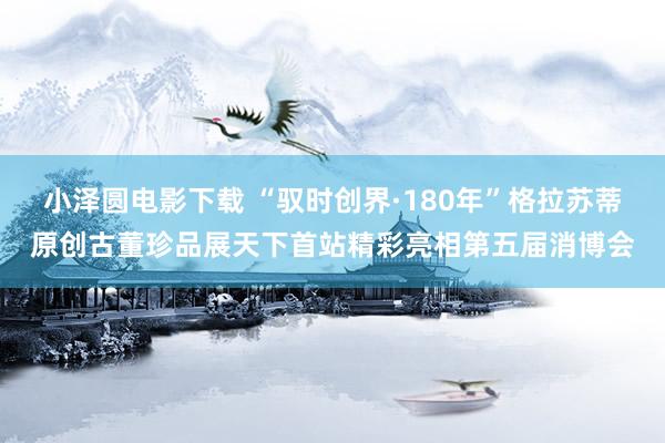 小泽圆电影下载 “驭时创界·180年”格拉苏蒂原创古董珍品展天下首站精彩亮相第五届消博会