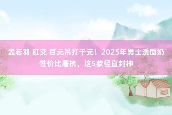 孟若羽 肛交 百元吊打千元！2025年男士洗面奶性价比屠榜，这5款径直封神