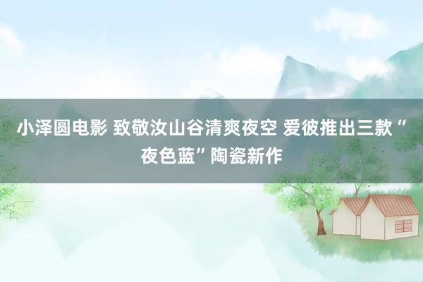 小泽圆电影 致敬汝山谷清爽夜空 爱彼推出三款“夜色蓝”陶瓷新作
