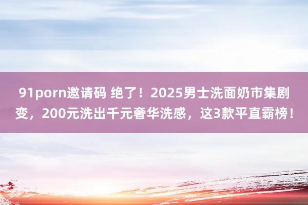 91porn邀请码 绝了！2025男士洗面奶市集剧变，200元洗出千元奢华洗感，这3款平直霸榜！