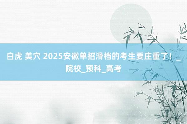 白虎 美穴 2025安徽单招滑档的考生要庄重了！_院校_预科_高考