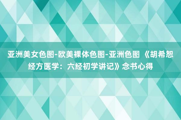 亚洲美女色图-欧美裸体色图-亚洲色图 《胡希恕经方医学：六经初学讲记》念书心得