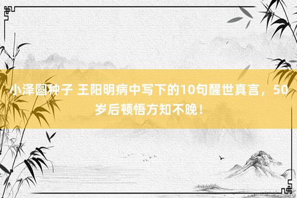 小泽圆种子 王阳明病中写下的10句醒世真言，50岁后顿悟方知不晚！