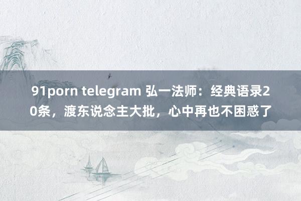 91porn telegram 弘一法师：经典语录20条，渡东说念主大批，心中再也不困惑了
