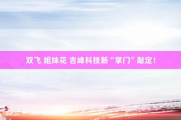 双飞 姐妹花 吉峰科技新“掌门”敲定！