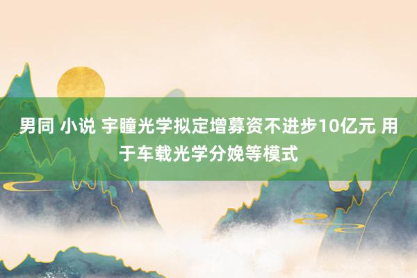 男同 小说 宇瞳光学拟定增募资不进步10亿元 用于车载光学分娩等模式